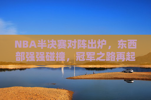 NBA半决赛对阵出炉，东西部强强碰撞，冠军之路再起烽火，NBA半决赛东西部强强碰撞，冠军之路再起烽火