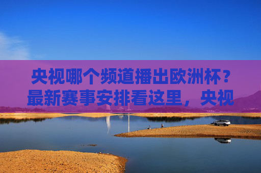 央视哪个频道播出欧洲杯？最新赛事安排看这里，央视欧洲杯播出频道及最新赛事安排