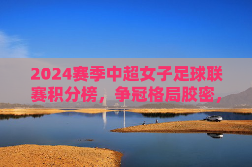 2024赛季中超女子足球联赛积分榜，争冠格局胶密，保级悬念未消，2024赛季中超女足积分榜，争冠胶密，保级悬念未消