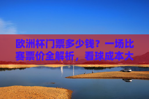 欧洲杯门票多少钱?一场比赛票价全解析,看球成本大起底,欧洲杯票价全解析,一场比赛的成本大起底