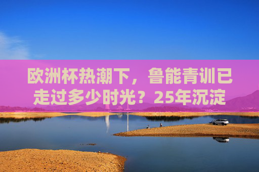 欧洲杯热潮下,鲁能青训已走过多少时光?25年沉淀为中国足球写下青训样本,欧洲杯热潮下,鲁能青训25年沉淀铸就中国足球青训样本