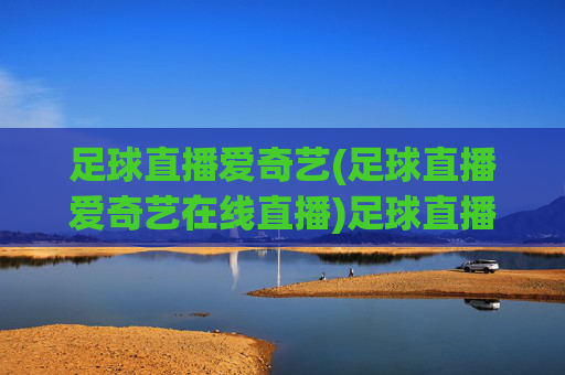 足球直播爱奇艺(足球直播爱奇艺在线直播)足球直播爱奇艺在线直播