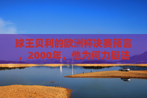 球王贝利的欧洲杯决赛预言，2000年，他为何力挺法国队？球王贝利2000年欧洲杯决赛预言，力挺法国队