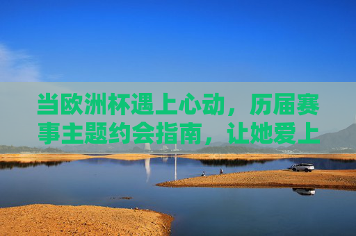 当欧洲杯遇上心动,历届赛事主题约会指南,让她爱上足球夜,欧洲杯心动约会指南,历届赛事主题,让她爱上足球夜