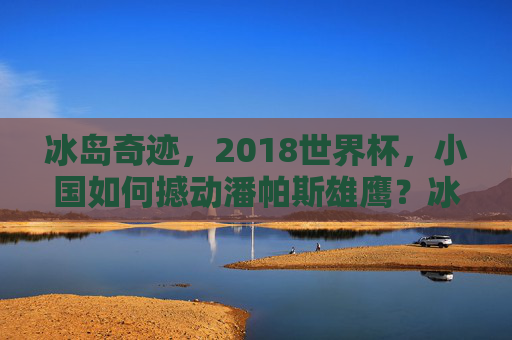 冰岛奇迹,2018世界杯,小国如何撼动潘帕斯雄鹰?冰岛奇迹,2018世界杯小国撼动潘帕斯雄鹰