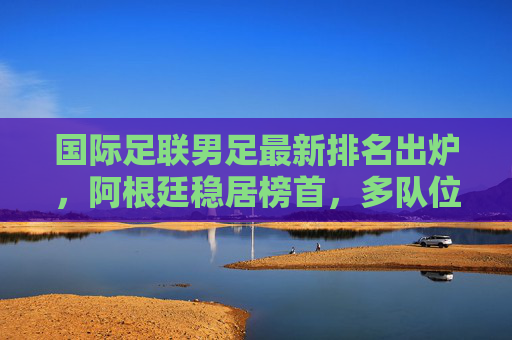 国际足联男足最新排名出炉，阿根廷稳居榜首，多队位置生变，国际足联男足最新排名出炉，阿根廷稳居榜首，多队位置生变
