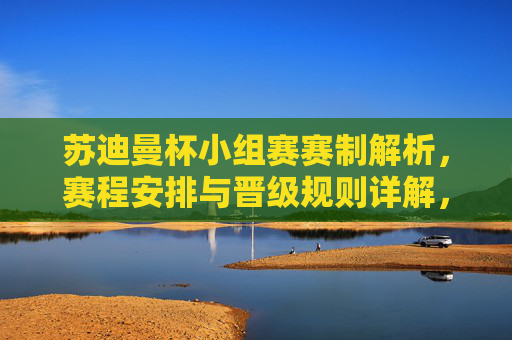 苏迪曼杯小组赛赛制解析,赛程安排与晋级规则详解,苏迪曼杯小组赛赛制、赛程安排与晋级规则详解