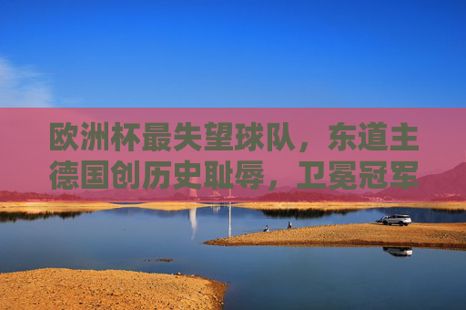 欧洲杯最失望球队,东道主德国创历史耻辱,卫冕冠军速朽成谜,欧洲杯最失望,东道主德国创历史耻辱,卫冕冠军速朽成谜