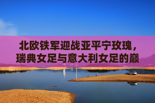 北欧铁军迎战亚平宁玫瑰，瑞典女足与意大利女足的巅峰对决，北欧铁军迎战亚平宁玫瑰，瑞典女足VS意大利女足巅峰对决
