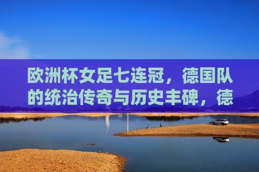 欧洲杯女足七连冠,德国队的统治传奇与历史丰碑,德国女足七连冠铸就欧洲杯统治传奇与历史丰碑