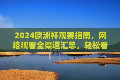 2024欧洲杯观赛指南,网络观看全渠道汇总,轻松看球不迷路!2024欧洲杯观赛指南,网络观看全渠道汇总,轻松看球不迷路