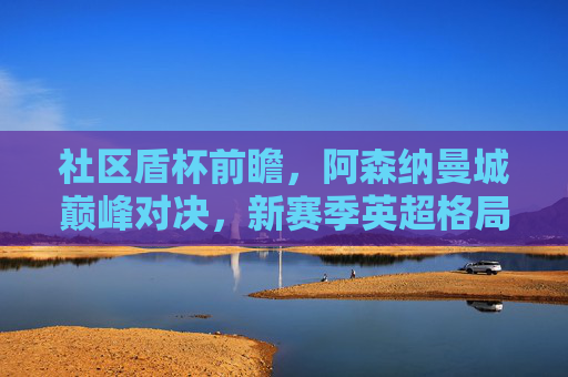 社区盾杯前瞻,阿森纳曼城巅峰对决,新赛季英超格局风向标?阿森纳曼城社区盾巅峰对决,英超新赛季格局风向标