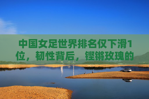 中国女足世界排名仅下滑1位,韧性背后,铿锵玫瑰的稳与进,中国女足韧性铸稳进,铿锵玫瑰排名显担当
