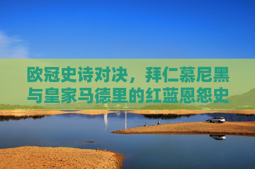 欧冠史诗对决,拜仁慕尼黑与皇家马德里的红蓝恩怨史,欧冠史诗对决,拜仁与皇马的红蓝恩怨史