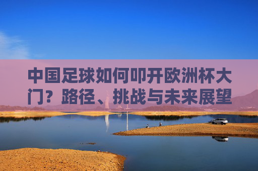 中国足球如何叩开欧洲杯大门？路径、挑战与未来展望，中国足球叩开欧洲杯大门，路径、挑战与未来展望