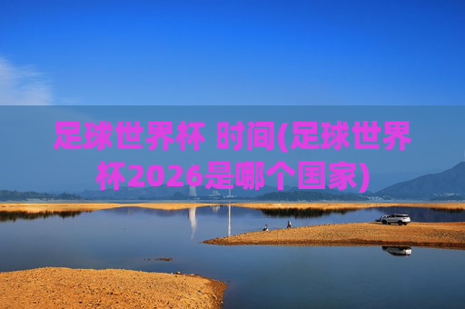 足球世界杯 时间(足球世界杯2026是哪个国家)