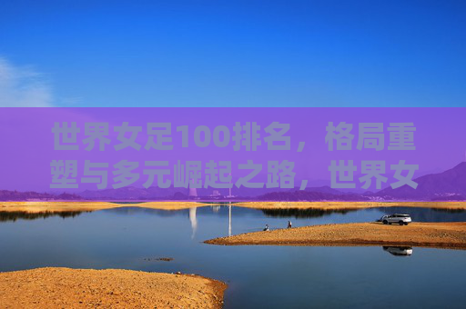 世界女足100排名，格局重塑与多元崛起之路，世界女足100排名，格局重塑与多元崛起之路
