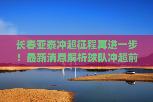 长春亚泰冲超征程再进一步！最新消息解析球队冲超前景与关键战役，长春亚泰冲超再进一步，前景与关键战役解析