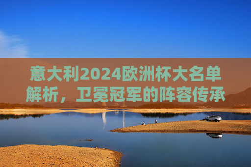 意大利2024欧洲杯大名单解析，卫冕冠军的阵容传承与革新，意大利2024欧洲杯大名单，卫冕冠军的传承与革新