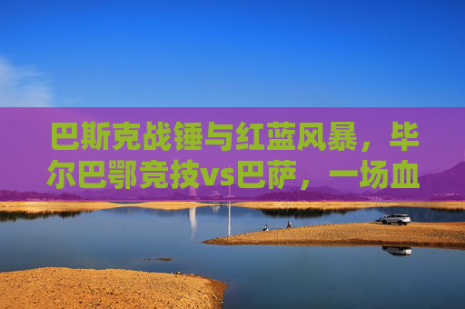 巴斯克战锤与红蓝风暴,毕尔巴鄂竞技vs巴萨,一场血脉偾张的西甲史诗,毕尔巴鄂竞技战锤VS巴萨红蓝风暴,血脉偵张的西甲史诗