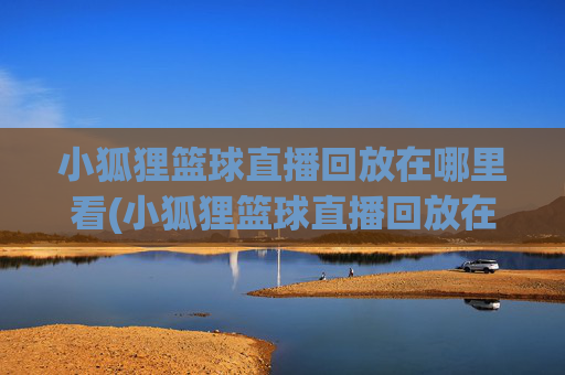 小狐狸篮球直播回放在哪里看(小狐狸篮球直播回放在哪里看啊)小狐狸篮球直播回放在哪里看