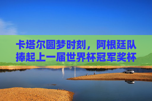 卡塔尔圆梦时刻,阿根廷队捧起上一届世界杯冠军奖杯,卡塔尔圆梦,阿根廷捧起世界杯冠军奖杯