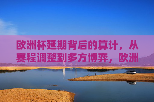 欧洲杯延期背后的算计,从赛程调整到多方博弈,欧洲杯延期,从赛程调整到多方博弈的算计
