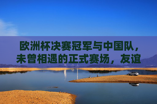 欧洲杯决赛冠军与中国队,未曾相遇的正式赛场,友谊赛中的强者对话,欧洲杯冠军与中国队,正式赛场未相遇,友谊赛强者对话