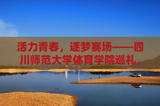 活力青春，逐梦赛场——四川师范大学体育学院巡礼，活力青春逐梦赛场——四川师范大学体育学院巡礼