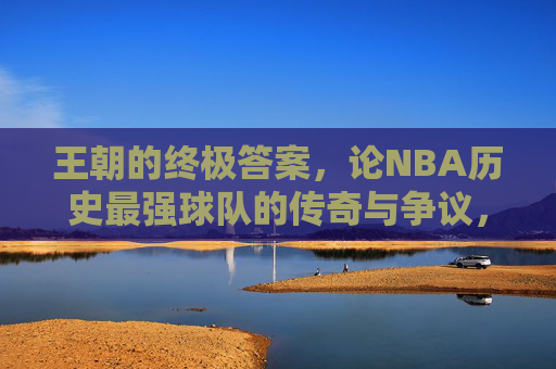 王朝的终极答案,论NBA历史最强球队的传奇与争议,王朝的终极答案,NBA历史最强球队的传奇与争议