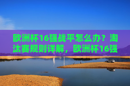 欧洲杯16强战平怎么办？淘汰赛规则详解，欧洲杯16强战平怎么办？淘汰赛规则详解