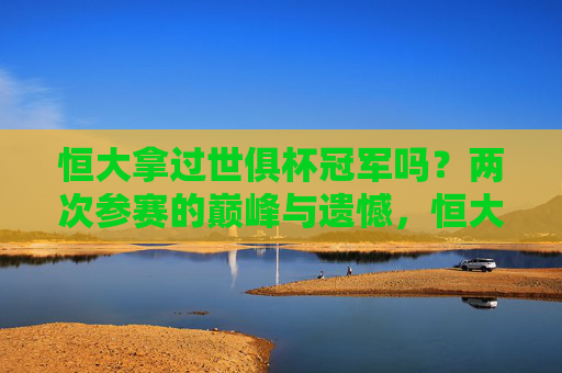 恒大拿过世俱杯冠军吗?两次参赛的巅峰与遗憾,恒大世俱杯两次参赛,巅峰与遗憾
