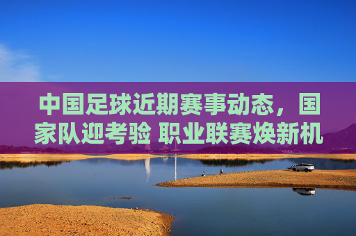 中国足球近期赛事动态，国家队迎考验 职业联赛焕新机 青训体系蓄势待发，中国足球近期赛事动态，国家队迎考验，联赛焕新机，青训蓄势待发