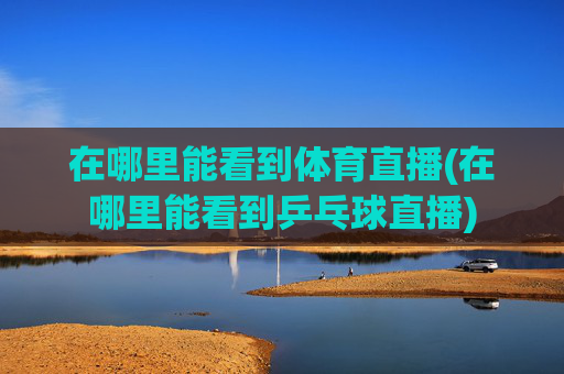 在哪里能看到体育直播(在哪里能看到乒乓球直播)