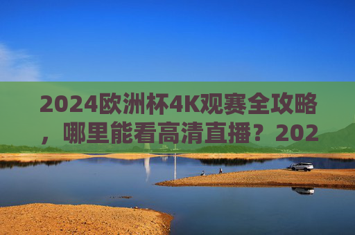 2024欧洲杯4K观赛全攻略，哪里能看高清直播？2024欧洲杯4K高清直播观赛全攻略