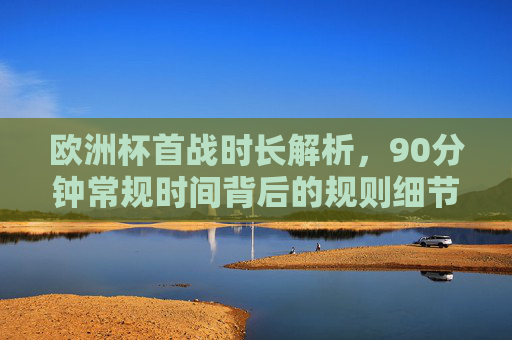 欧洲杯首战时长解析,90分钟常规时间背后的规则细节,欧洲杯首战90分钟常规时间背后的规则细节