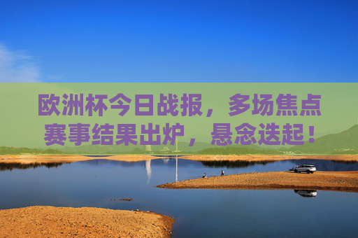 欧洲杯今日战报,多场焦点赛事结果出炉,悬念迭起!欧洲杯今日战报,焦点赛事结果悬念迭起