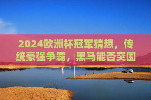 2024欧洲杯冠军猜想，传统豪强争霸，黑马能否突围？2024欧洲杯冠军猜想，传统豪强争霸，黑马能否突围？