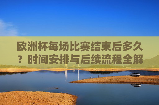 欧洲杯每场比赛结束后多久?时间安排与后续流程全解析,欧洲杯比赛结束后时间安排及后续流程全解析