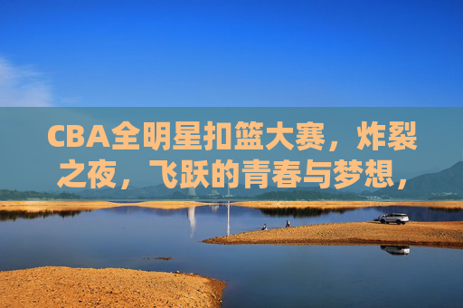 CBA全明星扣篮大赛,炸裂之夜,飞跃的青春与梦想,CBA全明星扣篮大赛,炸裂飞跃,青春与梦想