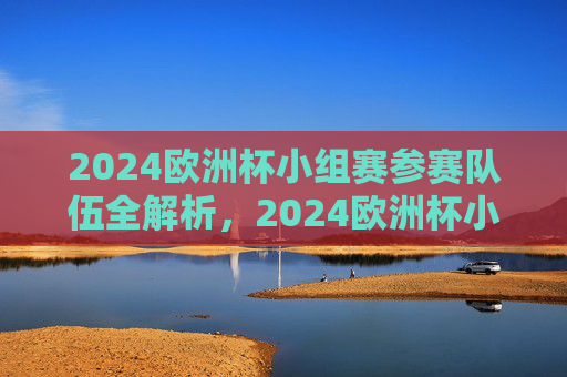 2024欧洲杯小组赛参赛队伍全解析,2024欧洲杯小组赛参赛队伍全解析