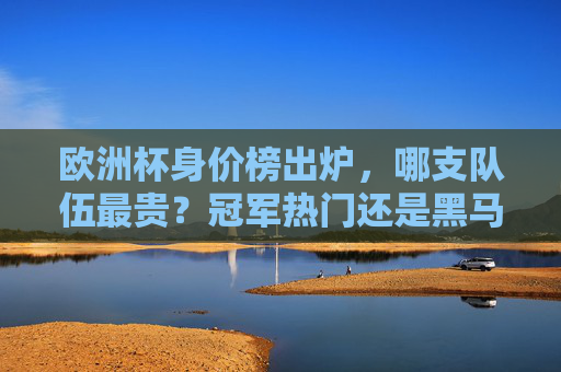欧洲杯身价榜出炉,哪支队伍最贵?冠军热门还是黑马逆袭?欧洲杯身价榜出炉,最贵队伍是冠军热门还是黑马?
