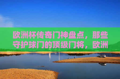 欧洲杯传奇门神盘点,那些守护球门的顶级门将,欧洲杯传奇门神盘点,守护球门的顶级门将
