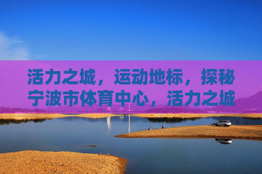 活力之城,运动地标,探秘宁波市体育中心,活力之城·运动地标,探秘宁波市体育中心