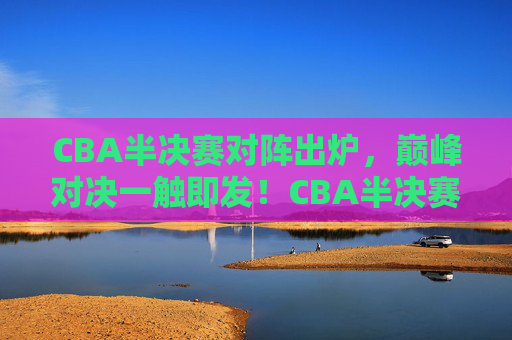 CBA半决赛对阵出炉,巅峰对决一触即发!CBA半决赛对阵出炉,巅峰对决一触即发!