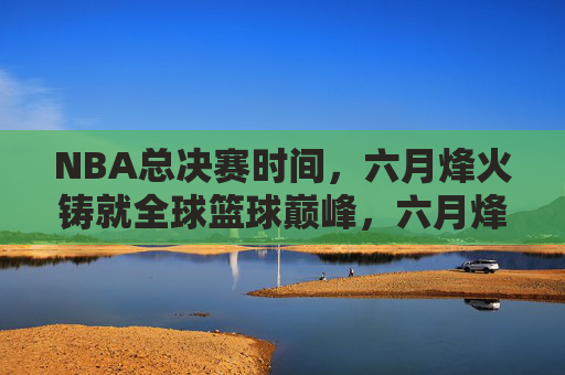 NBA总决赛时间,六月烽火铸就全球篮球巅峰,六月烽火,NBA总决赛铸就全球篮球巅峰