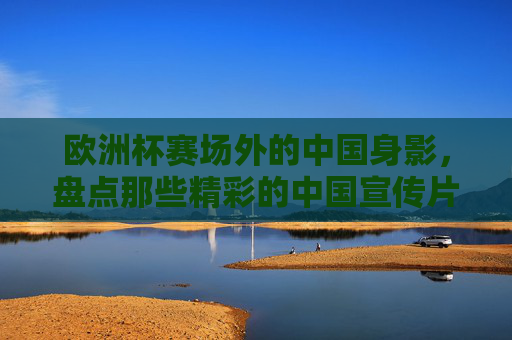 欧洲杯赛场外的中国身影，盘点那些精彩的中国宣传片，欧洲杯赛场外的中国身影，精彩中国宣传片