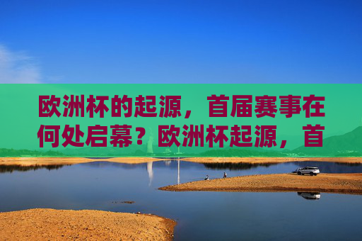 欧洲杯的起源,首届赛事在何处启幕?欧洲杯起源,首届赛事启幕之地