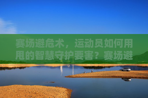 赛场避危术,运动员如何用甩的智慧守护要害?赛场避危术,运动员甩的智慧守护要害