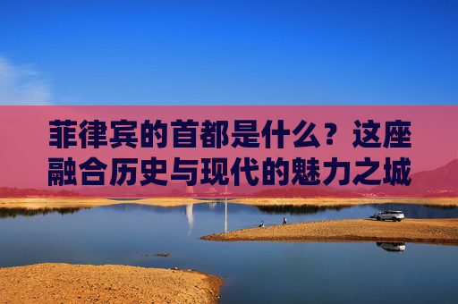 菲律宾的首都是什么?这座融合历史与现代的魅力之城,菲律宾首都,历史与现代交融的魅力之城